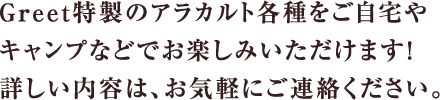 Greet特製のアラカルト各種をご自宅や	キャンプなどでお楽しみいただけます！詳しい内容は、お気軽にご連絡ください。